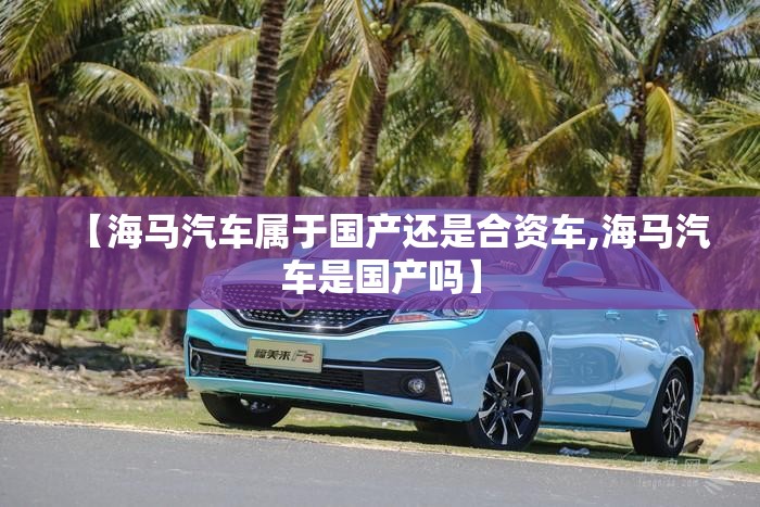 【海马汽车属于国产还是合资车,海马汽车是国产吗】 【海马汽车属于国产还是合资车,海马汽车是国产吗】