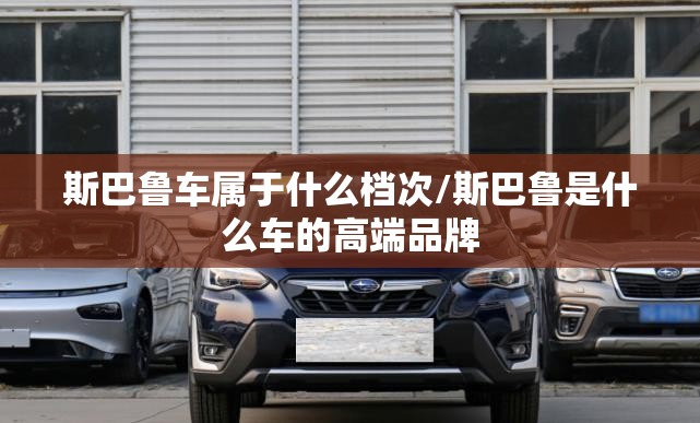 斯巴鲁车属于什么档次/斯巴鲁是什么车的高端品牌 斯巴鲁车属于什么档次/斯巴鲁是什么车的高端品牌
