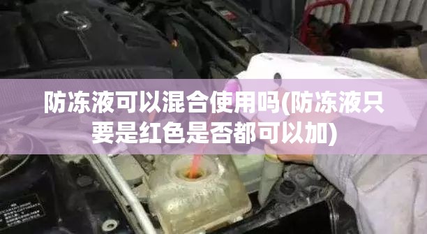 防冻液可以混合使用吗(防冻液只要是红色是否都可以加)